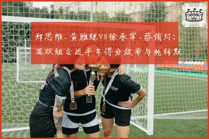 郑思维_黄雅琼vs徐承宰_蔡侑玎：混双组合近半年得分效率与轮转默契度对比