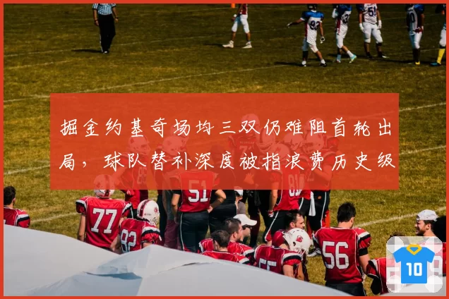 掘金约基奇场均三双仍难阻首轮出局，球队替补深度被指浪费历史级赛季