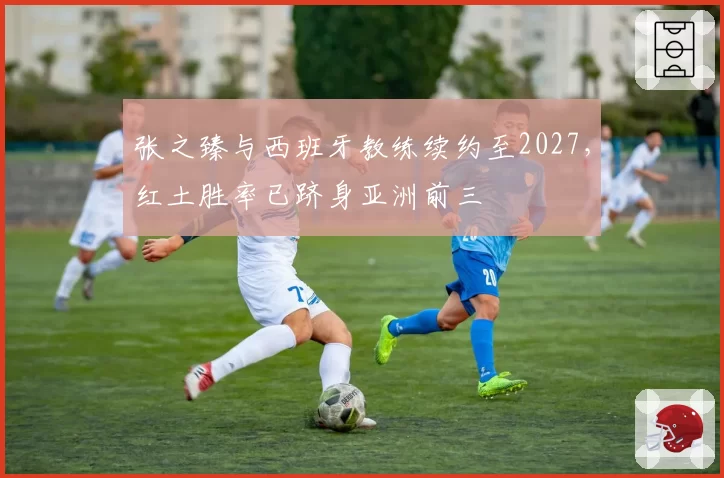 张之臻与西班牙教练续约至2027，红土胜率已跻身亚洲前三