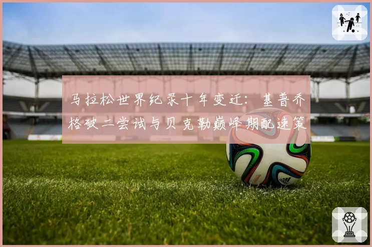 马拉松世界纪录十年变迁:基普乔格破二尝试与贝克勒巅峰期配速策略比较