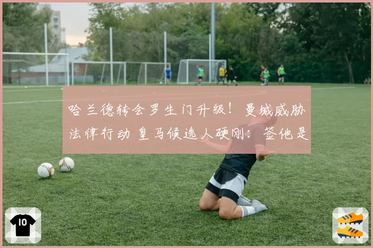 哈兰德转会罗生门升级！曼城威胁法律行动 皇马候选人硬刚：签他是对赌承诺