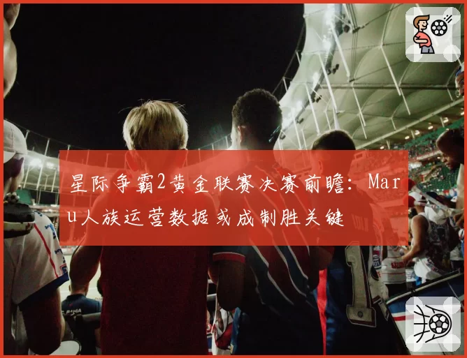 星际争霸2黄金联赛决赛前瞻：Maru人族运营数据或成制胜关键