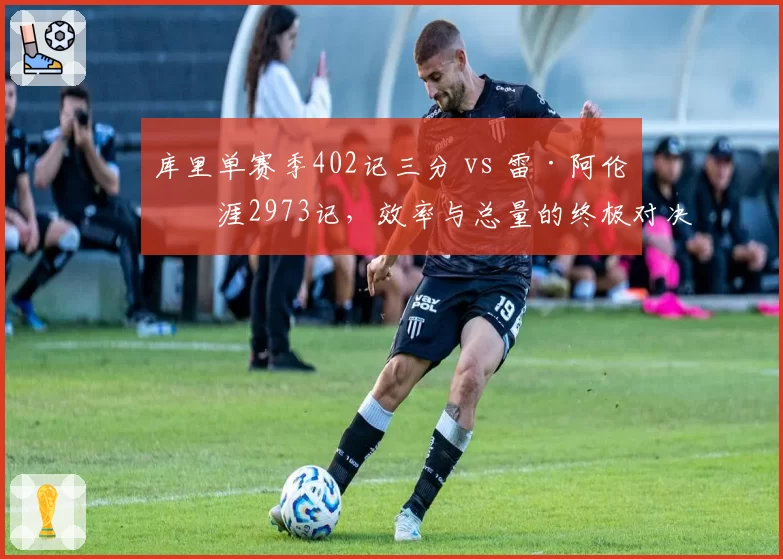库里单赛季402记三分 vs 雷·阿伦生涯2973记，效率与总量的终极对决
