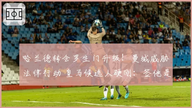 哈兰德转会罗生门升级！曼城威胁法律行动 皇马候选人硬刚：签他是对赌承诺