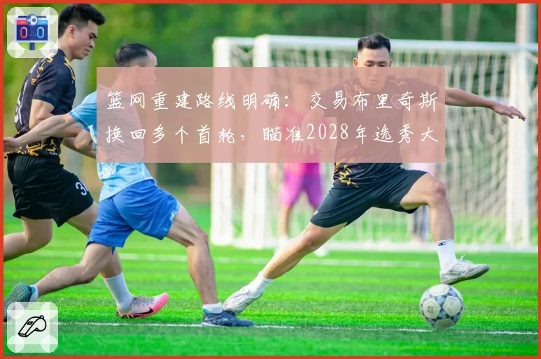 篮网重建路线明确：交易布里奇斯换回多个首轮，瞄准2028年选秀大年