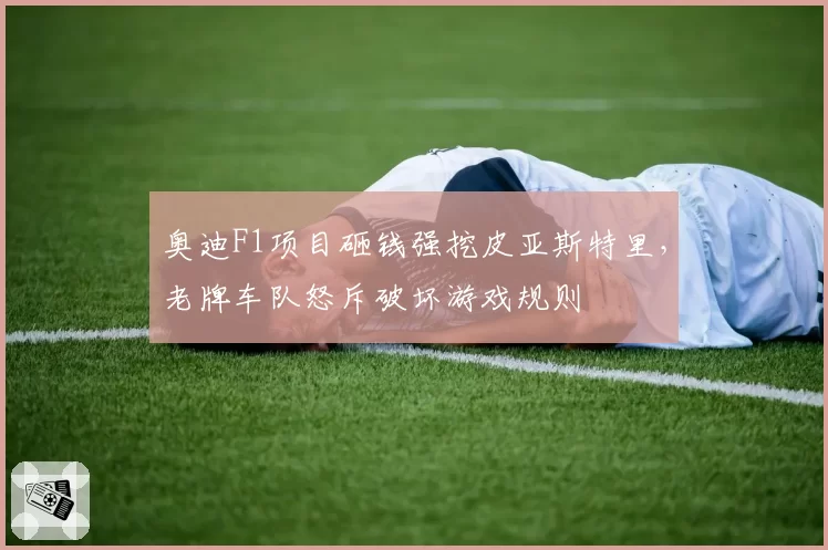 奥迪F1项目砸钱强挖皮亚斯特里，老牌车队怒斥破坏游戏规则