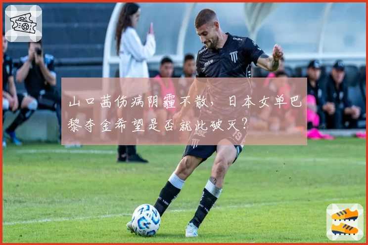 山口茜伤病阴霾不散，日本女单巴黎夺金希望是否就此破灭？