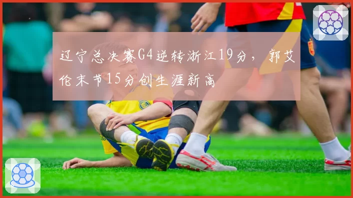 辽宁总决赛G4逆转浙江19分，郭艾伦末节15分创生涯新高