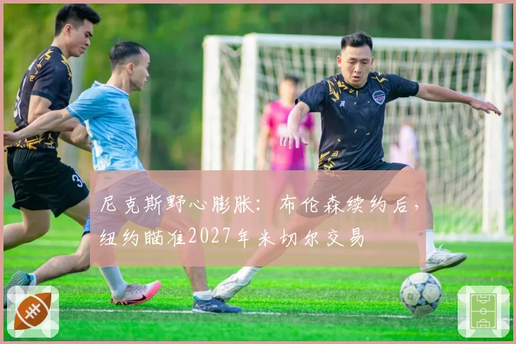 尼克斯野心膨胀：布伦森续约后，纽约瞄准2027年米切尔交易