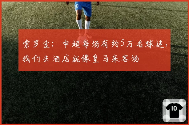 索罗金：中超每场有约5万名球迷，我们去酒店就像皇马来客场
