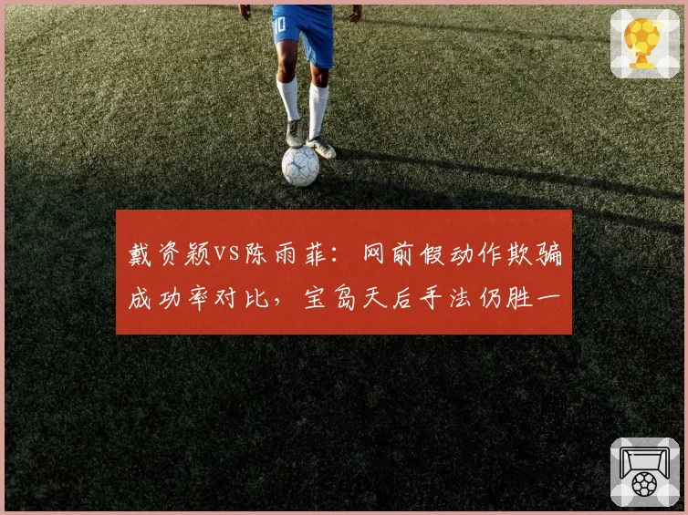 戴资颖vs陈雨菲：网前假动作欺骗成功率对比，宝岛天后手法仍胜一筹
