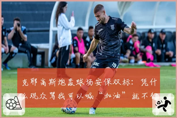 克耶高斯炮轰球场安保双标：凭什么观众骂我可以喊“加油”就不行？