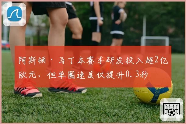 阿斯顿·马丁本赛季研发投入超2亿欧元，但单圈速度仅提升0.3秒
