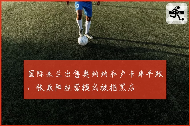国际米兰出售奥纳纳和卢卡库平账，张康阳经营模式被指黑店